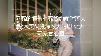 闷骚的颜值小骚货约啪附近大哥 人美又骚深喉大鸡巴 让大哥无套抽插