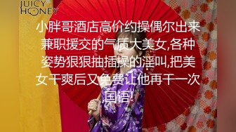 小胖哥酒店高价约操偶尔出来兼职援交的气质大美女,各种姿势狠狠抽插操的淫叫,把美女干爽后又免费让他再干一次,国语!