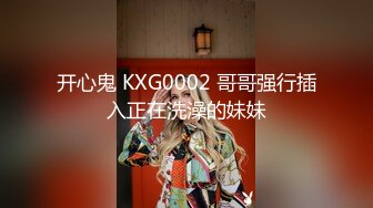 开心鬼 KXG0002 哥哥强行插入正在洗澡的妹妹