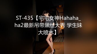 ST-435【宅宅女神Hahaha_ha2最新吊带黑丝大秀 学生妹大喷水】