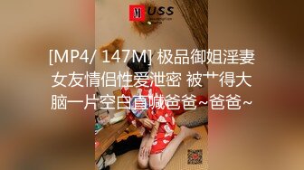 [MP4/ 147M] 极品御姐淫妻女友情侣性爱泄密 被艹得大脑一片空白直喊爸爸~爸爸~