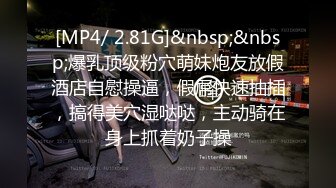 [MP4/ 2.81G]&nbsp;&nbsp;爆乳顶级粉穴萌妹炮友放假酒店自慰操逼，假屌快速抽插，搞得美穴湿哒哒，主动骑在身上抓着奶子操