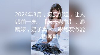 2024年3月，极品御姐，让人眼前一亮，【天天老鼠】，眼睛婊，奶子真大，跟炮友做爱嗷嗷叫