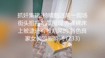 抓奸集锦-特精甄选第一现场街头扭打吃瓜围观 赤裸裸床上被逮还有被割屌的 各色良家女神狼狈瞬间 (233)