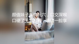 颜值妹子无情玩穴，口交深喉口硬了无套打桩，表情一脸享受