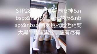 STP28895 甜美外围女神&nbsp;&nbsp;颜值天花板&nbsp;&nbsp;首次挑战超近距离 大黑牛跳蛋黑丝，应有尽有！！