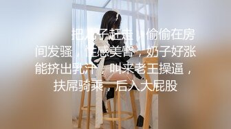 ❤️❤️把儿子赶走，偷偷在房间发骚，性感美臀，奶子好涨能挤出乳汁，叫来老王操逼，扶屌骑乘，后入大屁股