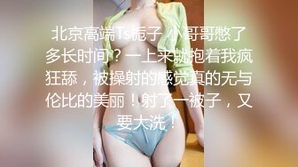 北京高端Ts栀子 小哥哥憋了多长时间？一上来就抱着我疯狂舔，被操射的感觉真的无与伦比的美丽！射了一被子，又要大洗！