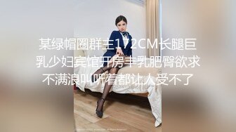 某绿帽圈群主172CM长腿巨乳少妇宾馆开房丰乳肥臀欲求不满浪叫听着都让人受不了