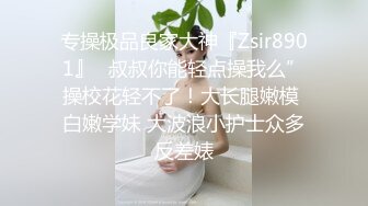 专操极品良家大神『Zsir8901』✿叔叔你能轻点操我么”操校花轻不了！大长腿嫩模 白嫩学妹 大波浪小护士众多反差婊