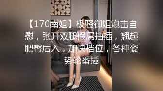 【170南姐】极骚御姐炮击自慰，张开双腿假屌抽插，翘起肥臀后入，加快档位，各种姿势轮番插