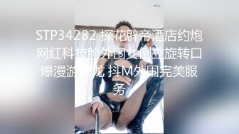 STP34282 探花辟帝酒店约炮网红科技脸外围女倒立旋转口爆漫游毒龙 抖M外围完美服务