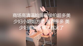 商场高清逼脸同框偸拍超多美少妇小姐姐方便 亮点多多 美少妇透明内裤太惹火了