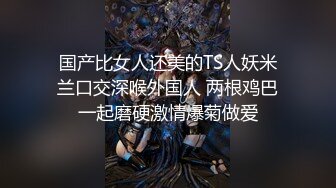 国产比女人还美的TS人妖米兰口交深喉外国人 两根鸡巴一起磨硬激情爆菊做爱