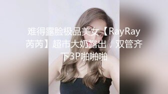 难得露脸极品美女【RayRay芮芮】超市大奶露出，双管齐下3P啪啪啪