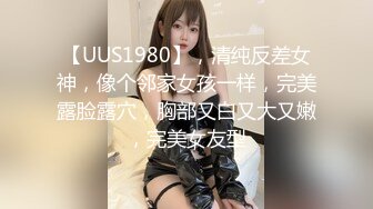 【UUS1980】，清纯反差女神，像个邻家女孩一样，完美露脸露穴，胸部又白又大又嫩，完美女友型