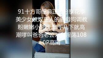 91十方哥经典正版分享花季美少女奴奴主人的骚母狗调教粉嫩嫩小SB无套干几下就高潮嗲叫爸爸老公对白淫荡1080P高清