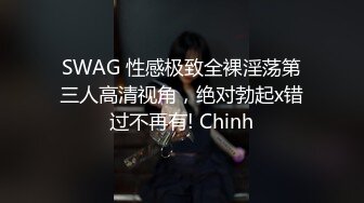 SWAG 性感极致全裸淫荡第三人高清视角，绝对勃起x错过不再有! Chinh