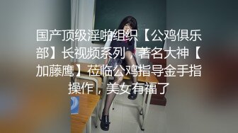 国产顶级淫啪组织【公鸡俱乐部】长视频系列，著名大神【加藤鹰】莅临公鸡指导金手指操作，美女有福了