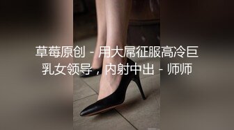 草莓原创 - 用大屌征服高冷巨乳女领导，内射中出 - 师师