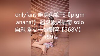 onlyfans 唯美伪娘TS【pigmananal】 超级假屌插菊 solo自慰 拳交一步到胃【368V】 (59)