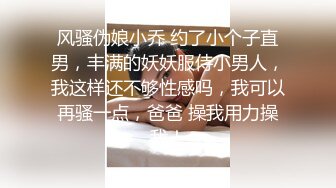 风骚伪娘小乔 约了小个子直男，丰满的妖妖服侍小男人，我这样还不够性感吗，我可以再骚一点，爸爸 操我用力操我！