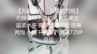 【为国争光❤️乌克兰约炮】约操身材不错的乌克兰美女 逼紧水多 喜欢骑乘啪啪 连操两炮 小腿干抽筋了 高清720P原版