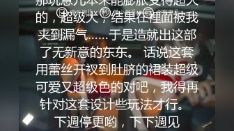 那玩意儿本来能膨胀变得超大的，超级大，结果在裡面被我夹到漏气……于是造就出这部了无新意的东东。 话说这套用蕾丝开衩到肚脐的裙装超级可爱又超级色的对吧，我得再针对这套设计些玩法才行。 下週停更哟，下下週见