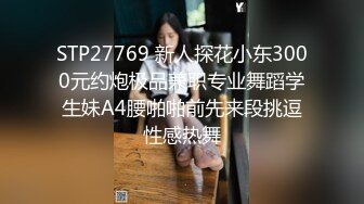 STP27769 新人探花小东3000元约炮极品兼职专业舞蹈学生妹A4腰啪啪前先来段挑逗性感热舞