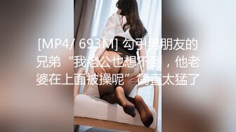 [MP4/ 693M] 勾引男朋友的兄弟“我老公也想不到，他老婆在上面被操呢”简直太猛了