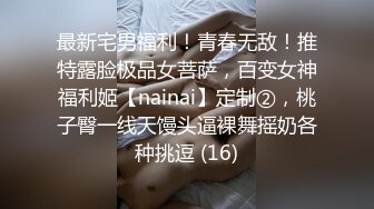 最新宅男福利！青春无敌！推特露脸极品女菩萨，百变女神福利姬【nainai】定制②，桃子臀一线天馒头逼裸舞摇奶各种挑逗 (16)