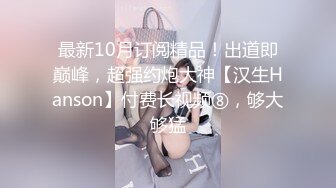 最新10月订阅精品！出道即巅峰，超强约炮大神【汉生Hanson】付费长视频⑧，够大够猛