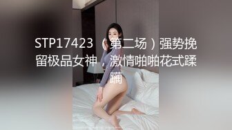 STP17423 （第二场）强势挽留极品女神，激情啪啪花式蹂躏